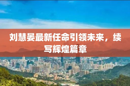 刘慧晏最新任命引领未来，续写辉煌篇章