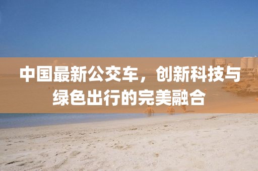 中国最新公交车，创新科技与绿色出行的完美融合