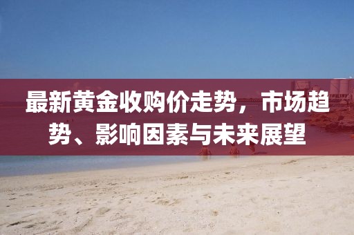 最新黄金收购价走势，市场趋势、影响因素与未来展望