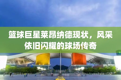 篮球巨星莱昂纳德现状，风采依旧闪耀的球场传奇
