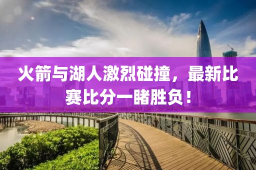 火箭与湖人激烈碰撞，最新比赛比分一睹胜负！