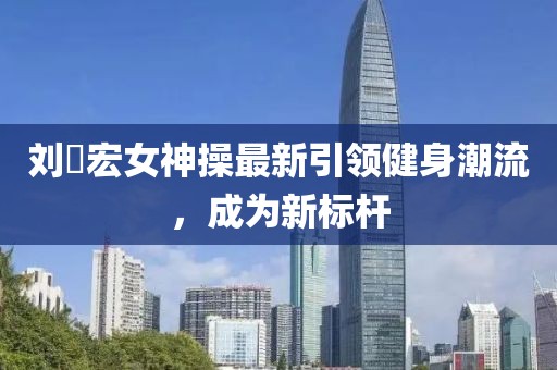刘畊宏女神操最新引领健身潮流，成为新标杆