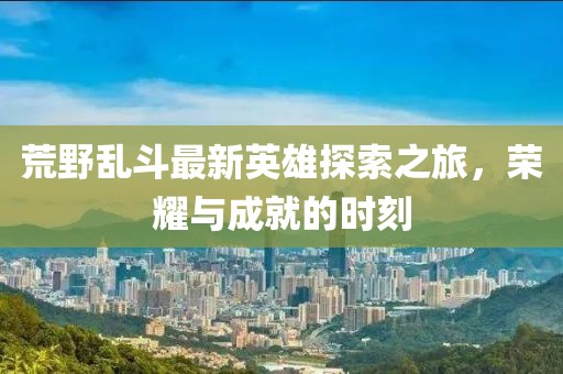 荒野乱斗最新英雄探索之旅，荣耀与成就的时刻