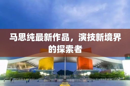 马思纯最新作品，演技新境界的探索者