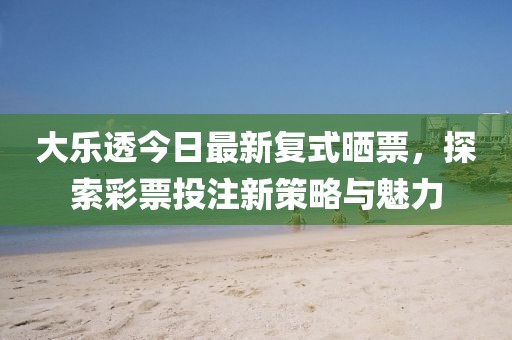 大乐透今日最新复式晒票，探索彩票投注新策略与魅力