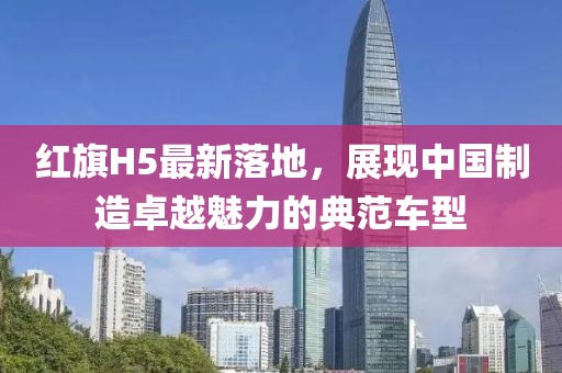 红旗H5最新落地，展现中国制造卓越魅力的典范车型