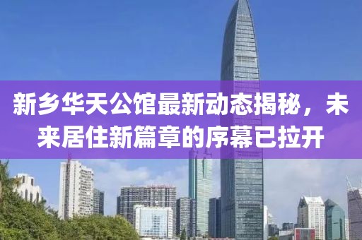 新乡华天公馆最新动态揭秘，未来居住新篇章的序幕已拉开