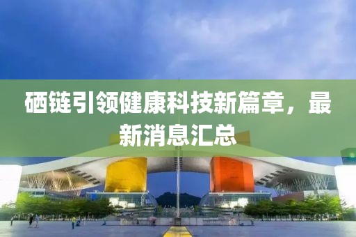 硒链引领健康科技新篇章，最新消息汇总