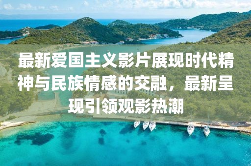 最新爱国主义影片展现时代精神与民族情感的交融，最新呈现引领观影热潮