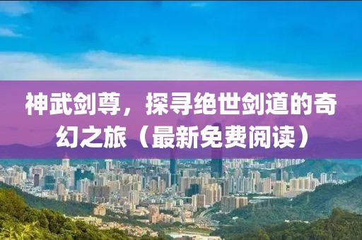 神武剑尊，探寻绝世剑道的奇幻之旅（最新免费阅读）