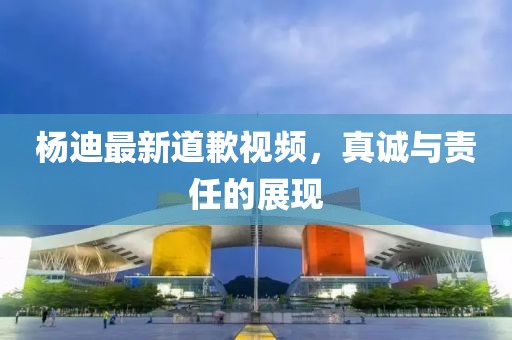 杨迪最新道歉视频，真诚与责任的展现