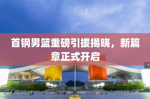 首钢男篮重磅引援揭晓，新篇章正式开启