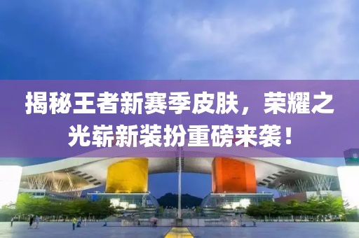 揭秘王者新赛季皮肤，荣耀之光崭新装扮重磅来袭！