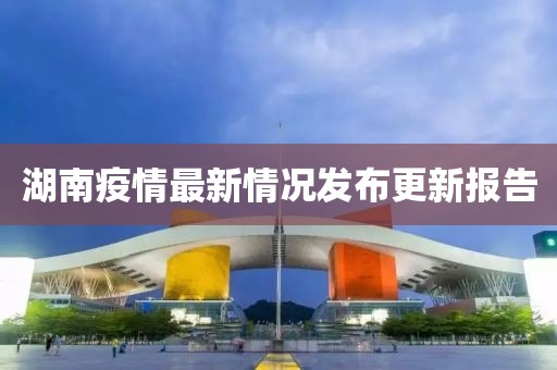 湖南疫情最新情况发布更新报告