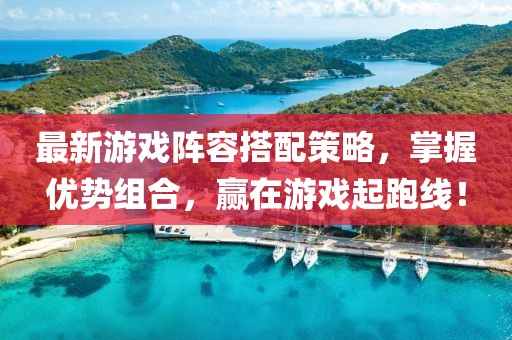 最新游戏阵容搭配策略，掌握优势组合，赢在游戏起跑线！
