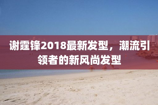 谢霆锋2018最新发型，潮流引领者的新风尚发型