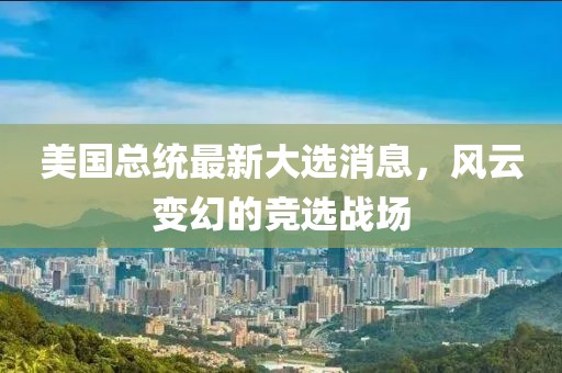 美国总统最新大选消息，风云变幻的竞选战场