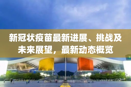新冠状疫苗最新进展、挑战及未来展望，最新动态概览
