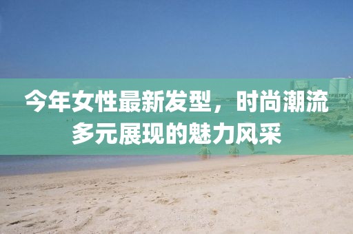 今年女性最新发型，时尚潮流多元展现的魅力风采