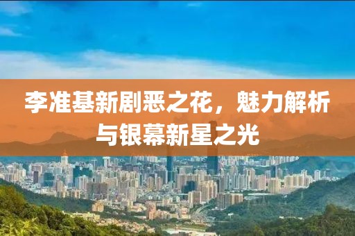 李准基新剧恶之花，魅力解析与银幕新星之光