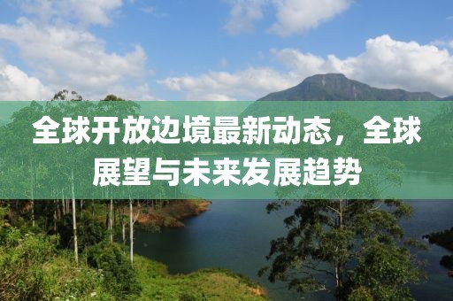 全球开放边境最新动态，全球展望与未来发展趋势