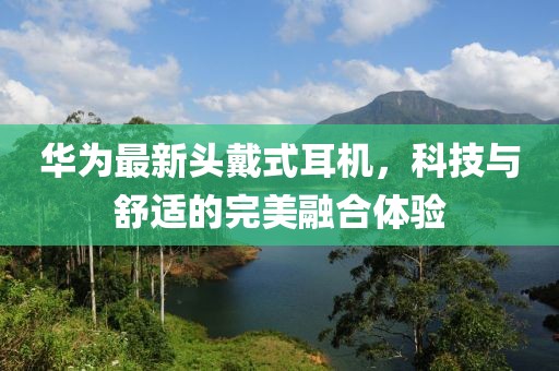 华为最新头戴式耳机，科技与舒适的完美融合体验