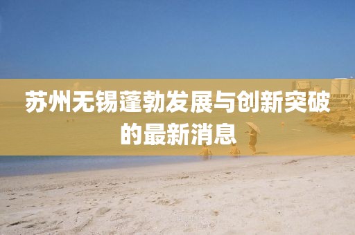 苏州无锡蓬勃发展与创新突破的最新消息