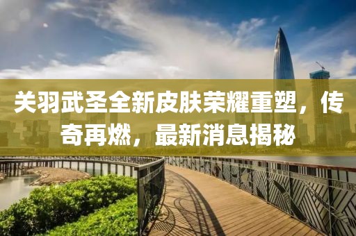 关羽武圣全新皮肤荣耀重塑，传奇再燃，最新消息揭秘