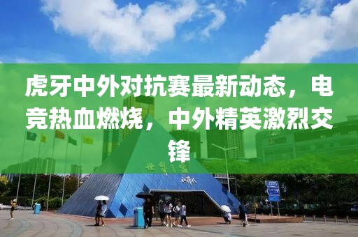 虎牙中外对抗赛最新动态，电竞热血燃烧，中外精英激烈交锋