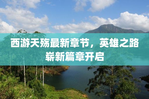 西游天殇最新章节，英雄之路崭新篇章开启