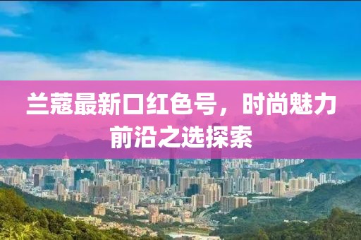 兰蔻最新口红色号，时尚魅力前沿之选探索