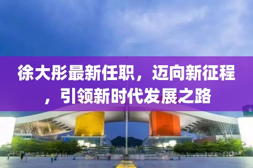 徐大彤最新任职，迈向新征程，引领新时代发展之路