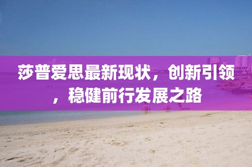 莎普爱思最新现状，创新引领，稳健前行发展之路