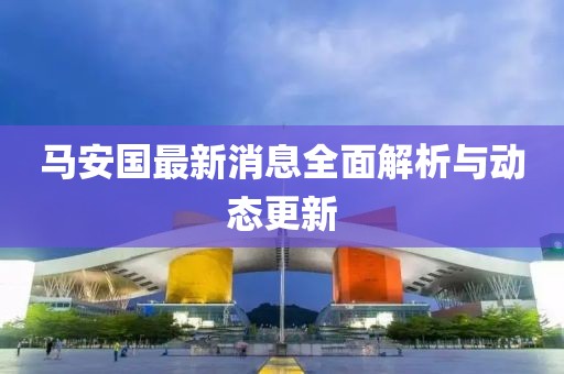马安国最新消息全面解析与动态更新