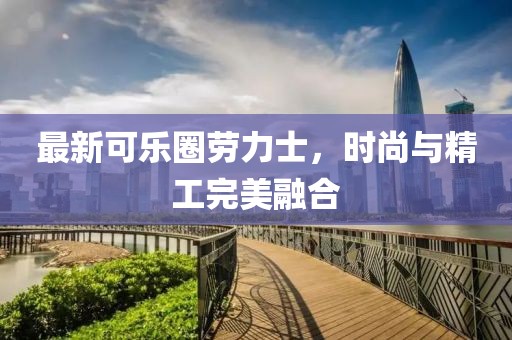 最新可乐圈劳力士，时尚与精工完美融合