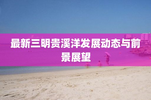最新三明贵溪洋发展动态与前景展望
