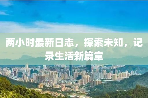 两小时最新日志，探索未知，记录生活新篇章