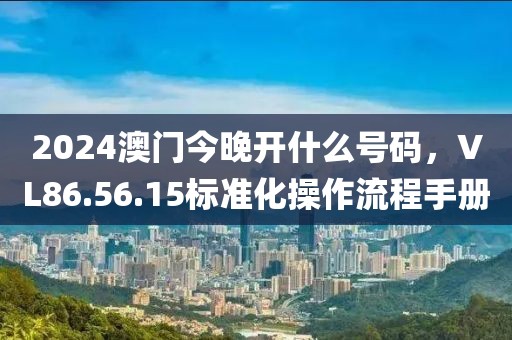 2024澳门今晚开什么号码，VL86.56.15标准化操作流程手册