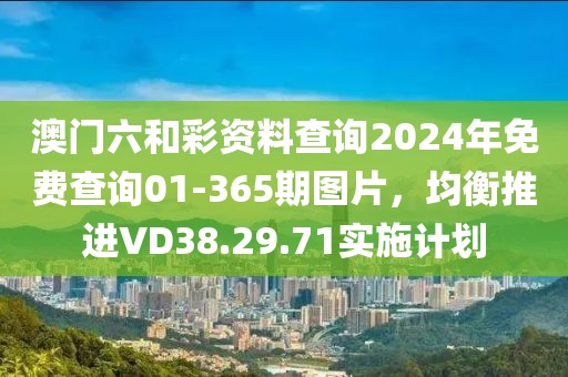 澳门六和彩资料查询2024年免费查询01-365期图片，均衡推进VD38.29.71实施计划