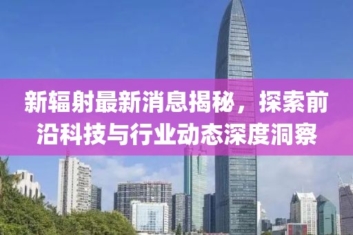 新辐射最新消息揭秘，探索前沿科技与行业动态深度洞察