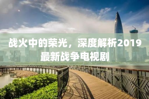 战火中的荣光，深度解析2019最新战争电视剧