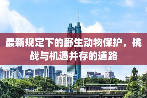 最新规定下的野生动物保护，挑战与机遇并存的道路