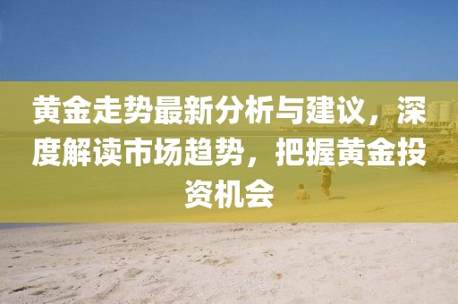 黄金走势最新分析与建议，深度解读市场趋势，把握黄金投资机会