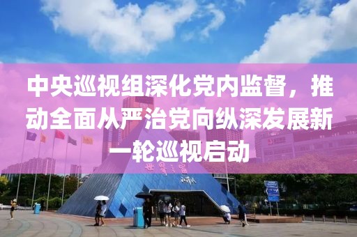 中央巡视组深化党内监督，推动全面从严治党向纵深发展新一轮巡视启动