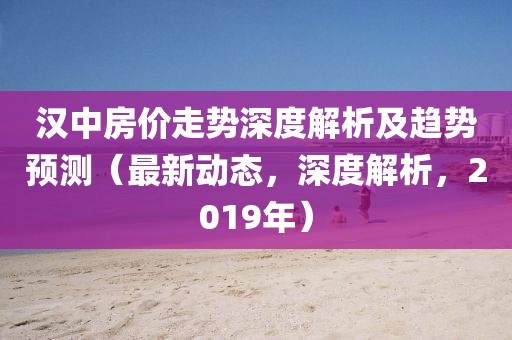 汉中房价走势深度解析及趋势预测（最新动态，深度解析，2019年）