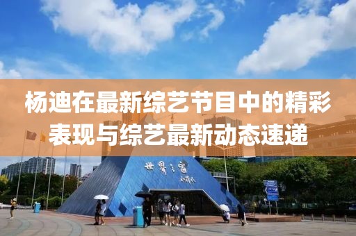 杨迪在最新综艺节目中的精彩表现与综艺最新动态速递