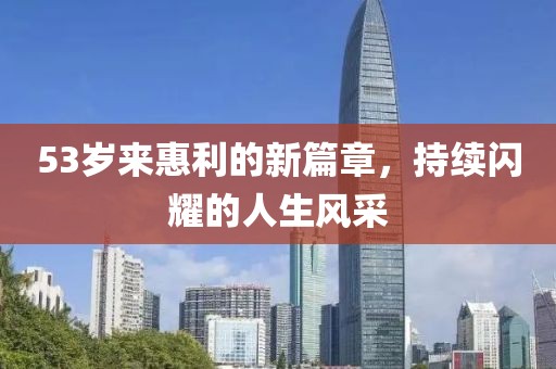 53岁来惠利的新篇章，持续闪耀的人生风采