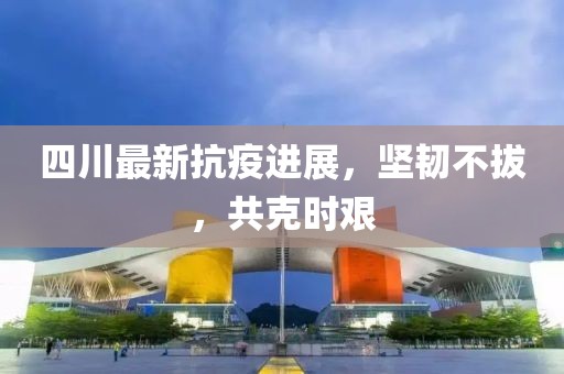 四川最新抗疫进展，坚韧不拔，共克时艰