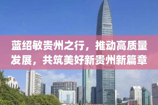 蓝绍敏贵州之行，推动高质量发展，共筑美好新贵州新篇章